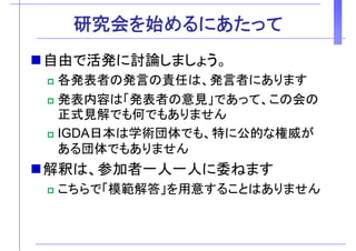 研究会を始めるにあたって研究会を始めるにあたって
自由で活発に討論しまし う自由で活発に討論しましょう。
各発表者の発言の責任は、発言者にあります各発表者の発言の責任は、発言者にあります
発表内容は「発表者の意見」であって、この会の
正式見解でも何でもありません正式見解でも何でもありません
IGDA日本は学術団体でも、特に公的な権威が
ある団体でもありません
解釈は 参加者 人 人に委ねます解釈は、参加者一人一人に委ねます
こちらで「模範解答」を用意することはありません
 