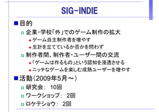 SIG-INDIESIG INDIE
目的目的
企業・学校「外」でのゲーム制作の拡大
ゲーム自主制作者を増やす
生計を立てているか否かを問わず
制作者間、制作者・ユーザー間の交流
「ゲ ムは作るもの」という認知を浸透させる「ゲームは作るもの」という認知を浸透させる
ニッチなゲームを楽しむ成熟ユーザーを増やす
活動（2009年5月～）
研究会： 10回研究会： 10回
ワークショップ： 2回
ロケテショウ： 2回
 