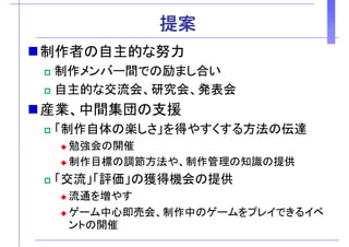 提案提案
制作者の自主的な努力制作者の自主的な努力
制作メンバー間での励まし合い
自主的な交流会、研究会、発表会
産業 中間集団の支援産業、中間集団の支援
「制作自体の楽しさ」を得やすくする方法の伝達
勉強会の開催
制作目標の調節方法や、制作管理の知識の提供制作目標の調節方法や、制作管理の知識の提供
「交流」「評価」の獲得機会の提供
流通を増やす流通を増やす
ゲーム中心即売会、制作中のゲームをプレイできるイベ
ントの開催
 