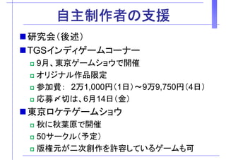 自主制作者の支援自主制作者の支援
研究会（後述）研究会（後述）
TGSインディゲームコーナーTGSインディゲ ムコ ナ
9月、東京ゲームショウで開催
ジオリジナル作品限定
参加費： 2万1 000円（1日）～9万9 750円（4日）参加費： 2万1,000円（1日） 9万9,750円（4日）
応募〆切は、6月14日（金）
東京ロケテゲームショウ
秋に秋葉原で開催秋に秋葉原で開催
50サークル（予定）
版権元が二次創作を許容しているゲームも可
 