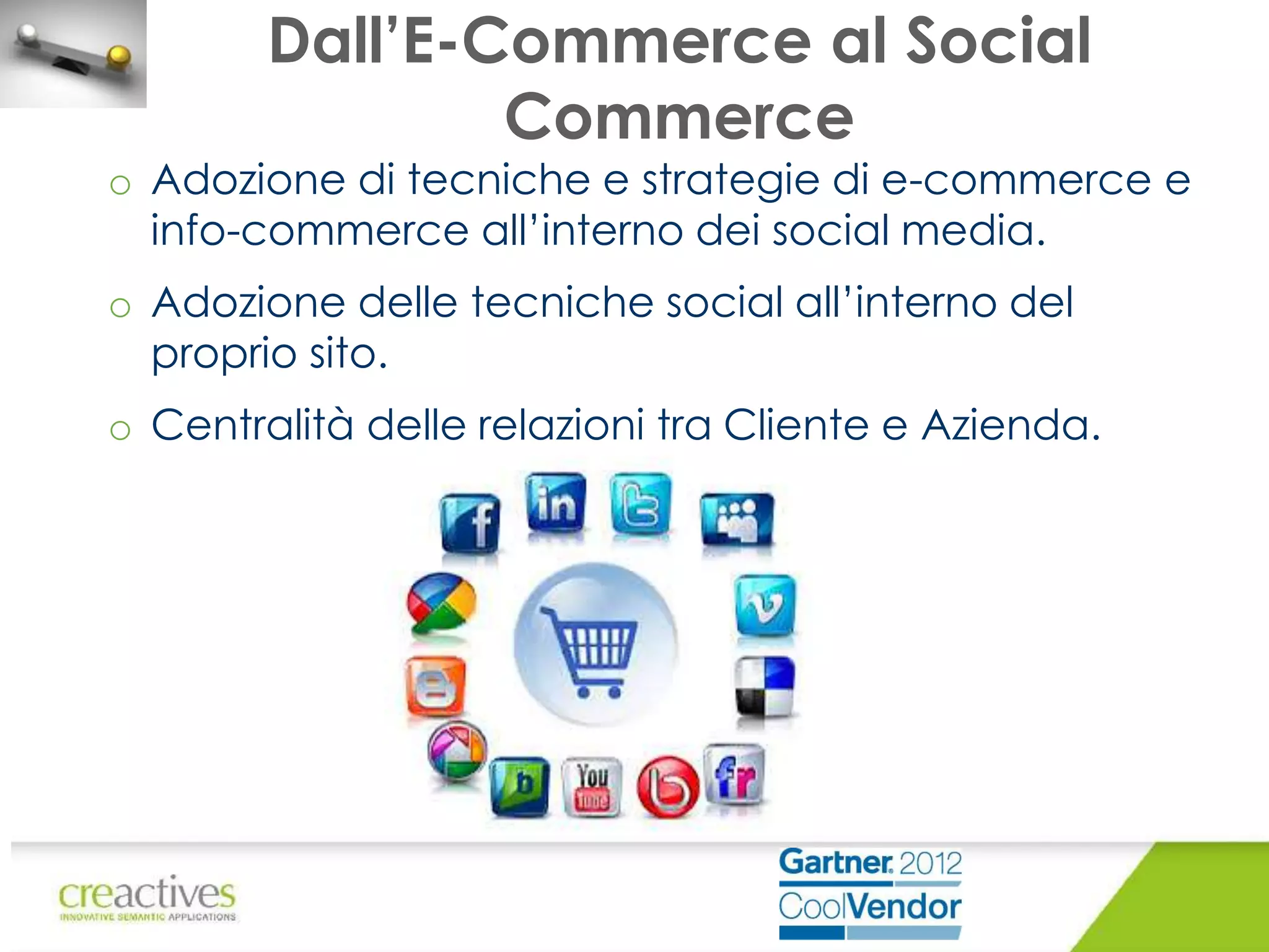 Dall’E-Commerce al Social
Commerce

o Adozione di tecniche e strategie di e-commerce e
info-commerce all’interno dei social media.
o Adozione delle tecniche social all’interno del
proprio sito.
o Centralità delle relazioni tra Cliente e Azienda.

 
