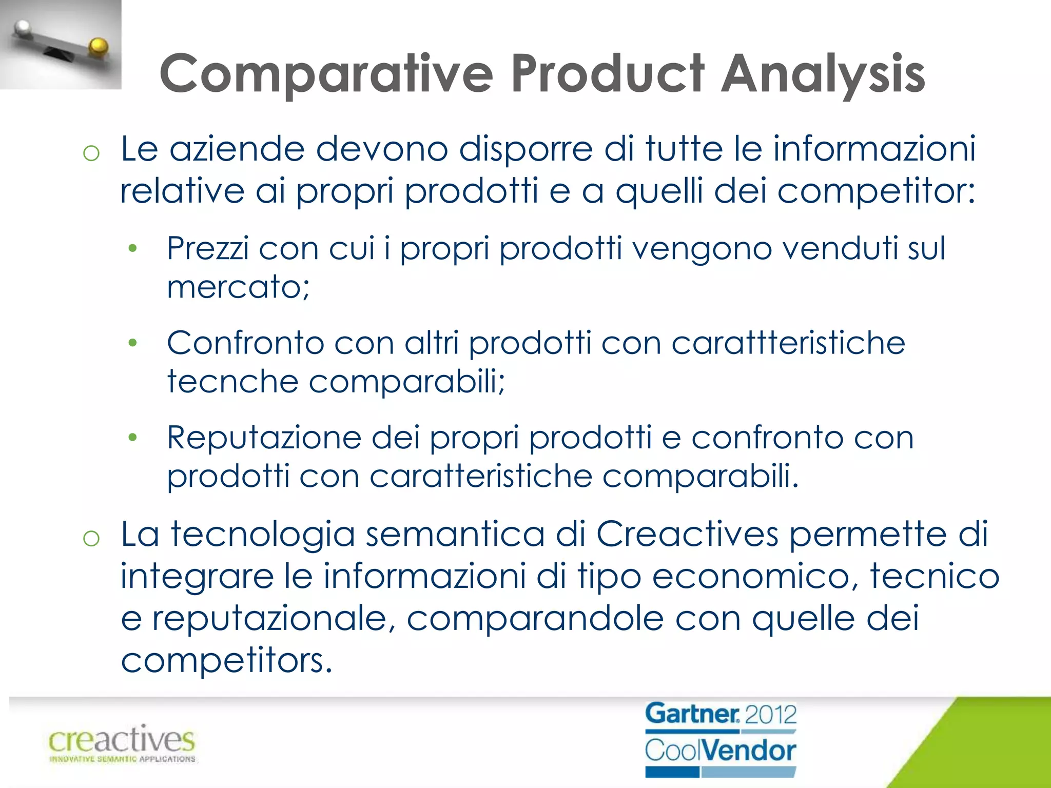 Comparative Product Analysis
o Le aziende devono disporre di tutte le informazioni
relative ai propri prodotti e a quelli dei competitor:
• Prezzi con cui i propri prodotti vengono venduti sul
mercato;
• Confronto con altri prodotti con carattteristiche
tecnche comparabili;
• Reputazione dei propri prodotti e confronto con
prodotti con caratteristiche comparabili.

o La tecnologia semantica di Creactives permette di
integrare le informazioni di tipo economico, tecnico
e reputazionale, comparandole con quelle dei
competitors.

 