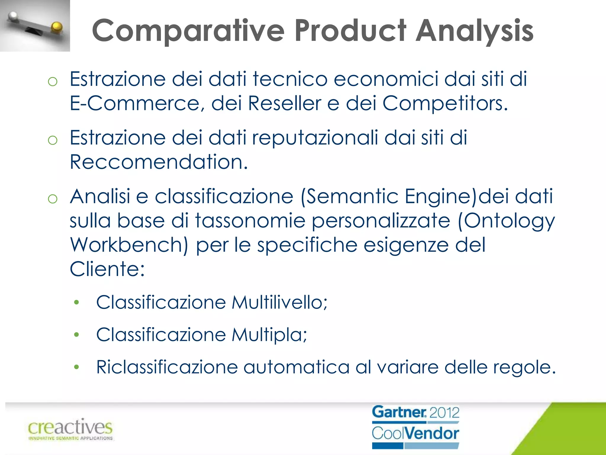 Comparative Product Analysis
o Estrazione dei dati tecnico economici dai siti di
E-Commerce, dei Reseller e dei Competitors.
o Estrazione dei dati reputazionali dai siti di
Reccomendation.
o Analisi e classificazione (Semantic Engine)dei dati
sulla base di tassonomie personalizzate (Ontology
Workbench) per le specifiche esigenze del
Cliente:
• Classificazione Multilivello;
• Classificazione Multipla;
• Riclassificazione automatica al variare delle regole.

 