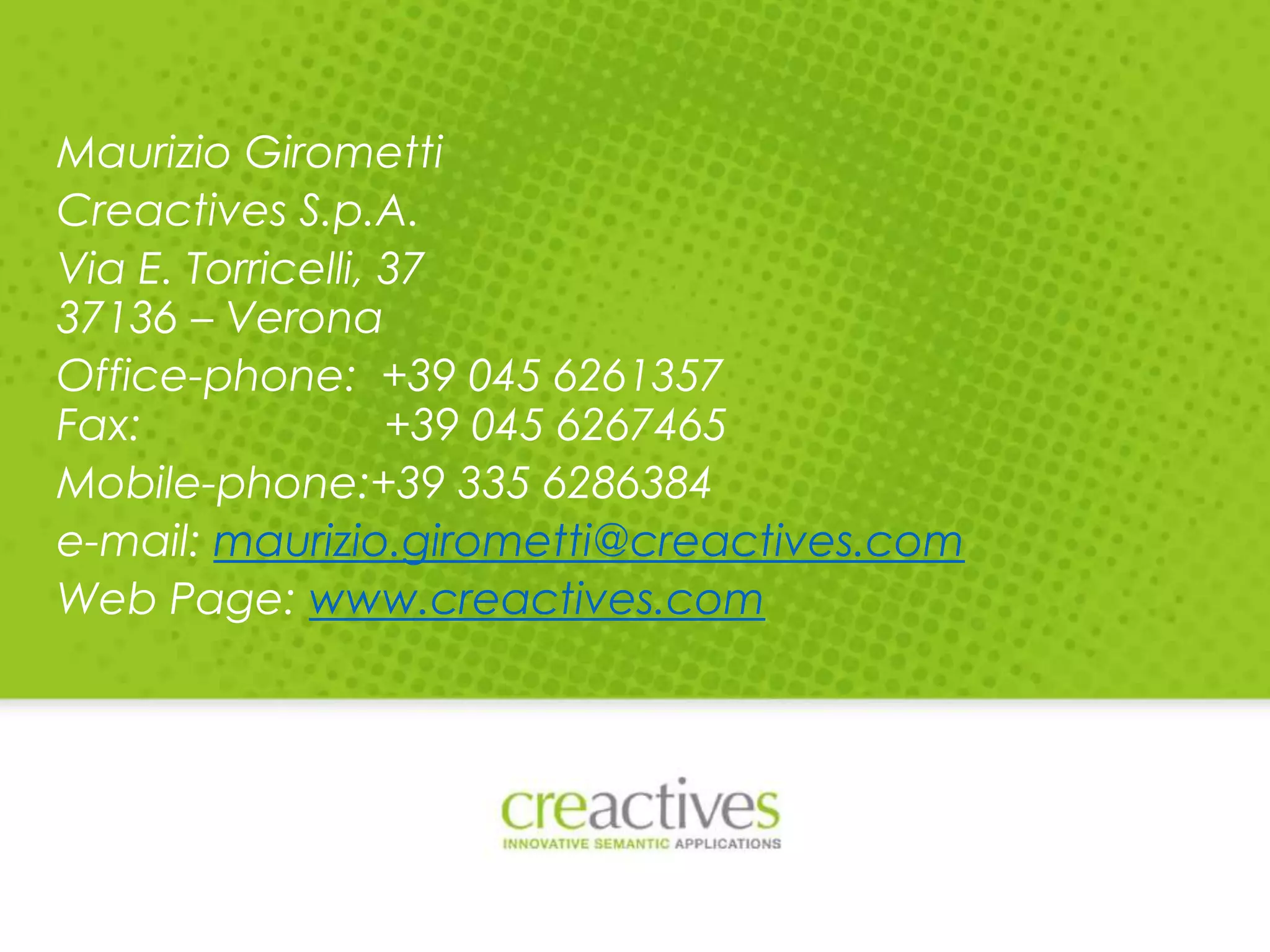Maurizio Girometti
Creactives S.p.A.
Via E. Torricelli, 37
37136 – Verona
Office-phone: +39 045 6261357
Fax:
+39 045 6267465
Mobile-phone:+39 335 6286384
e-mail: maurizio.girometti@creactives.com
Web Page: www.creactives.com

 