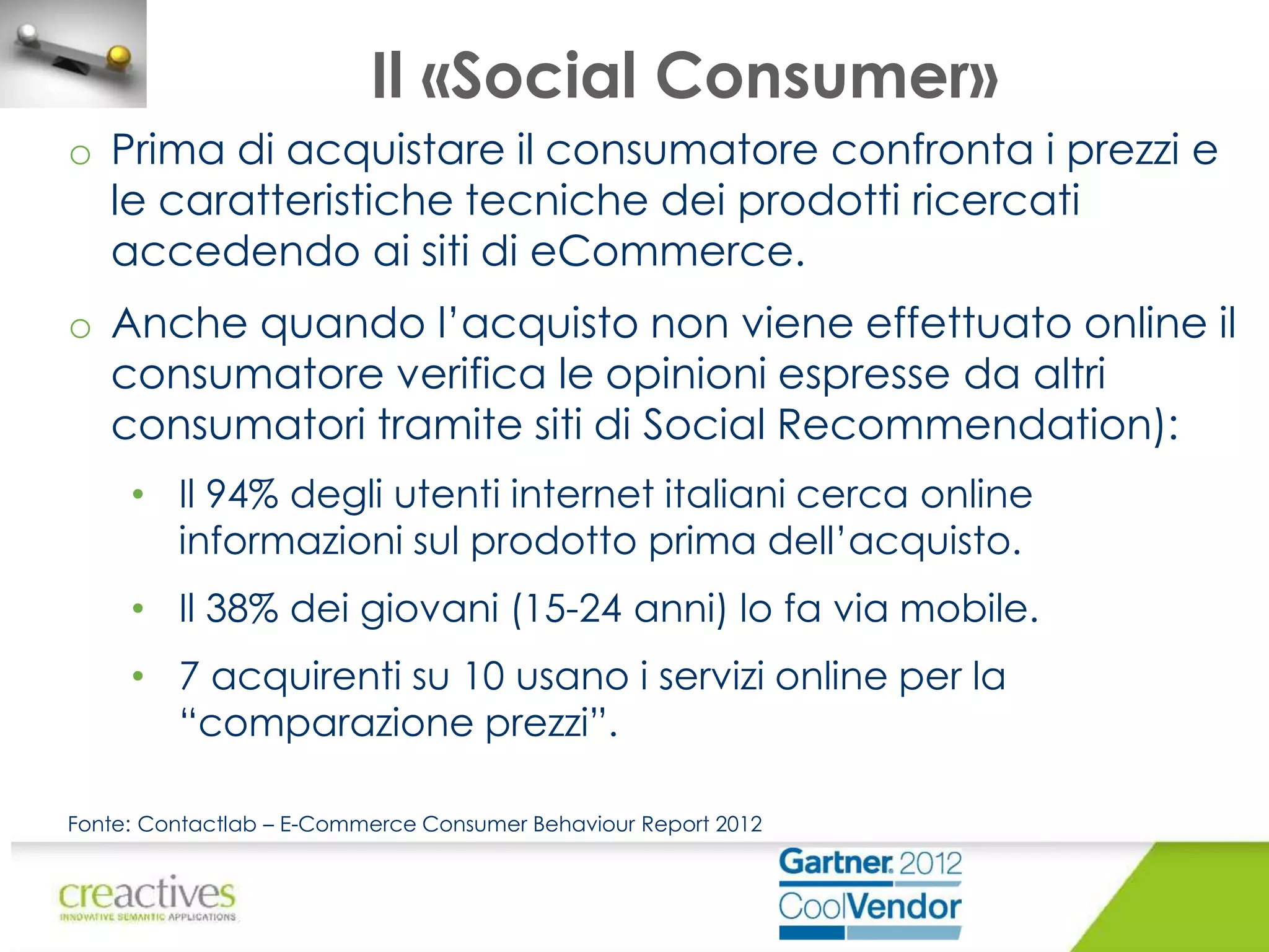 Il «Social Consumer»
o Prima di acquistare il consumatore confronta i prezzi e
le caratteristiche tecniche dei prodotti ricercati
accedendo ai siti di eCommerce.

o Anche quando l’acquisto non viene effettuato online il
consumatore verifica le opinioni espresse da altri
consumatori tramite siti di Social Recommendation):
• Il 94% degli utenti internet italiani cerca online
informazioni sul prodotto prima dell’acquisto.
• Il 38% dei giovani (15-24 anni) lo fa via mobile.
• 7 acquirenti su 10 usano i servizi online per la
“comparazione prezzi”.
Fonte: Contactlab – E-Commerce Consumer Behaviour Report 2012

 