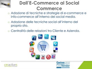 Dall’E-Commerce al Social
Commerce

o Adozione di tecniche e strategie di e-commerce e
info-commerce all’interno dei social media.
o Adozione delle tecniche social all’interno del
proprio sito.
o Centralità delle relazioni tra Cliente e Azienda.

 