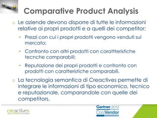 Comparative Product Analysis
o Le aziende devono disporre di tutte le informazioni
relative ai propri prodotti e a quelli dei competitor:
• Prezzi con cui i propri prodotti vengono venduti sul
mercato;
• Confronto con altri prodotti con carattteristiche
tecnche comparabili;
• Reputazione dei propri prodotti e confronto con
prodotti con caratteristiche comparabili.

o La tecnologia semantica di Creactives permette di
integrare le informazioni di tipo economico, tecnico
e reputazionale, comparandole con quelle dei
competitors.

 