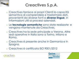 Creactives S.p.A.
o Creactives fornisce ai propri Clienti la capacità
semantica di comprendere e trasformare dati,
provenienti da diverse fonti e diverse lingue, in
informazioni utili ai processi aziendali.
o Le tecnologie semantiche sono state realizzate e
vengono mantenute da Creactives.

o Creactives ha la sede principale a Verona. Altre
sedi operative in Italia sono a Torino, Milano e
Roma.
o Creactives è presente anche in Germania e in
Spagna.
o Creactives è certificata ISO 9001/2012

 