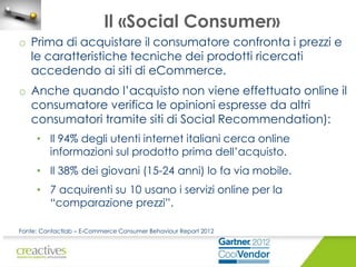 Il «Social Consumer»
o Prima di acquistare il consumatore confronta i prezzi e
le caratteristiche tecniche dei prodotti ricercati
accedendo ai siti di eCommerce.

o Anche quando l’acquisto non viene effettuato online il
consumatore verifica le opinioni espresse da altri
consumatori tramite siti di Social Recommendation):
• Il 94% degli utenti internet italiani cerca online
informazioni sul prodotto prima dell’acquisto.
• Il 38% dei giovani (15-24 anni) lo fa via mobile.
• 7 acquirenti su 10 usano i servizi online per la
“comparazione prezzi”.
Fonte: Contactlab – E-Commerce Consumer Behaviour Report 2012

 