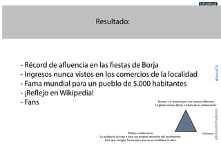 Resultado:

@TransSocialTV

#SocialTV

- Récord de afluencia en las fiestas de Borja
- Ingresos nunca vistos en los comercios de la localidad
- Fama mundial para un pueblo de 5.000 habitantes
- ¡Reflejo en Wikipedia!
- Fans

Público colaborativo
La audiencia co-crea y hace sus propias versiones del eccehommo
Fans que recogen ﬁrmas para que no se modiﬁque la obra

Universo

@EduardoPradanos

Acceso a la historia por una ventana diferente
La gente conoce Borja a través de su restauración

 