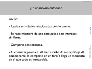 ¿Es un movimiento fan?

@TransSocialTV

- Se hace miembro de una comunidad con intereses
similares.
- Comparte sentimientos.
- Al consumir, produce. Al leer, escribe. Al sentir, dibuja. Al
emocionarse, lo comparte en un foro.Y llega un momento
en el que todo es inseparable.

@EduardoPradanos

- Realiza actividades relacionadas con lo que ve.

#SocialTV

Un fan:

 