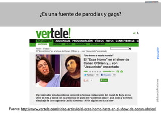 @TransSocialTV

@EduardoPradanos

#SocialTV

¿Es una fuente de parodias y gags?

Fuente: http://www.vertele.com/video-articulo/el-ecce-homo-hasta-en-el-show-de-conan-obrien/

 