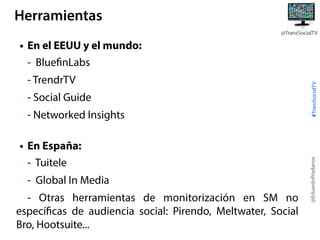 Herramientas
@TransSocialTV

- Social Guide
- Networked Insights
• En España:
- Tuitele
- Global In Media
- Otras herramientas de monitorización en SM no
específicas de audiencia social: Pirendo, Meltwater, Social
Bro, Hootsuite...

@EduardoPradanos

- TrendrTV

#TransSocialTV

• En el EEUU y el mundo:
- BluefinLabs

 