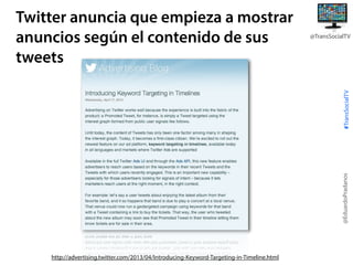@TransSocialTV

@EduardoPradanos

#TransSocialTV

Twitter anuncia que empieza a mostrar
anuncios según el contenido de sus
tweets

http://advertising.twitter.com/2013/04/Introducing-Keyword-Targeting-in-Timeline.html

 
