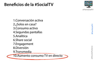 Beneficios de la #SocialTV

@EduardoPradanos

1.Conversación activa
2.¿Solos en casa?
3.Consumo activo
4.Segundas pantallas
5.Analítica
6.Share social
7.Engagement
8.Diversión
9.Transmedia
10.Aumento consumo TV en directo

#TransSocialTV

@TransSocialTV

 