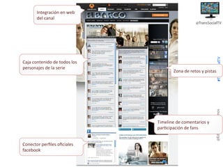 Integración+en+web+
del+canal+

Zona+de+retos+y+pistas+

Timeline+de+comentarios+y+
par8cipación+de+fans+
Conector+perﬁles+oﬁciales+
facebook++

@EduardoPradanos

Caja+contenido+de+todos+los+
personajes+de+la+serie+

#TransSocialTV

@TransSocialTV

 