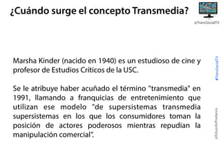 ¿Cuándo surge el concepto Transmedia?

Se le atribuye haber acuñado el término "transmedia" en
1991, llamando a franquicias de entretenimiento que
utilizan ese modelo "de supersistemas transmedia
supersistemas en los que los consumidores toman la
posición de actores poderosos mientras repudian la
manipulación comercial”.

@EduardoPradanos

Marsha Kinder (nacido en 1940) es un estudioso de cine y
profesor de Estudios Críticos de la USC.

#TransSocialTV

@TransSocialTV

 