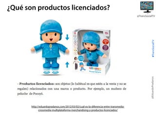 ¿Qué son productos licenciados?

@EduardoPradanos

#TransSocialTV

@TransSocialTV

http://eduardopradanos.com/2012/03/02/cual-es-la-diferencia-entre-transmediacrossmedia-multiplataforma-merchandising-y-productos-licenciados/

 