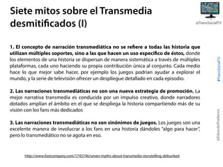 1. El concepto de narración transmediática no se refiere a todas las historia que
utilizan múltiples soportes, sino a las que hacen un uso específico de éstos, donde
los elementos de una historia se dispersan de manera sistemática a través de múltiples
plataformas, cada uno haciendo su propia contribución única al conjunto. Cada medio
hace lo que mejor sabe hacer, por ejemplo los juegos podrían ayudar a explorar el
mundo, y la serie de televisión ofrecer un despliegue detallado en cada episodio.
2. Las narraciones transmediáticas no son una nueva estrategia de promoción. La
mejor narrativa transmedia es conducida por un impulso creativo, donde narradores
dotados amplían el ámbito en el que se despliega la historia compartiendo más de su
visión con los fans más dedicados
3. Las narraciones transmediáticas no son sinónimos de juegos. Los juegos son una
excelente manera de involucrar a los fans en una historia dándoles “algo para hacer”,
pero lo transmediático no se agota en eso.

http://www.fastcompany.com/1745746/seven-myths-about-transmedia-storytelling-debunked

#TransSocialTV

@TransSocialTV

@EduardoPradanos

Siete mitos sobre el Transmedia
desmitificados (I)

 