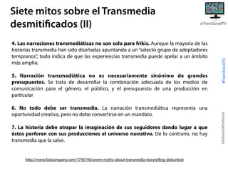 4. Las narraciones transmediáticas no son solo para frikis. Aunque la mayoría de las
historias transmedia han sido diseñadas apuntando a un “selecto grupo de adoptadores
tempranos”, todo indica de que las experiencias transmedia puede apelar a un ámbito
más amplio.
5. Narración transmediática no es necesariamente sinónimo de grandes
presupuestos. Se trata de desarrollar la combinación adecuada de los medios de
comunicación para el género, el público, y el presupuesto de una producción en
particular
6. No todo debe ser transmedia. La narración transmediática representa una
oportunidad creativa, pero no debe convertirse en un mandato.
7. La historia debe atrapar la imaginación de sus seguidores dando lugar a que
éstos perforen con sus producciones el universo narrativo. De lo contrario, no hay
transmedia que la salve.

http://www.fastcompany.com/1745746/seven-myths-about-transmedia-storytelling-debunked

#TransSocialTV

@TransSocialTV

@EduardoPradanos

Siete mitos sobre el Transmedia
desmitificados (II)

 