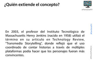 ¿Quién extiende el concepto?

@EduardoPradanos

En 2003, el profesor del Instituto Tecnológico de
Massachusetts Henry Jenkins (nacido en 1958) utilizó el
término en su artículo en Technology Review,
"Transmedia Storytelling", donde reflejó que el uso
coordinado de contar historias a través de múltiples
plataformas podía hacer que los personajes fueran más
convincentes.

#TransSocialTV

@TransSocialTV

 