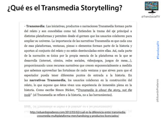 ¿Qué es el Transmedia Storytelling?

@EduardoPradanos

#TransSocialTV

@TransSocialTV

http://eduardopradanos.com/2012/03/02/cual-es-la-diferencia-entre-transmediacrossmedia-multiplataforma-merchandising-y-productos-licenciados/

 