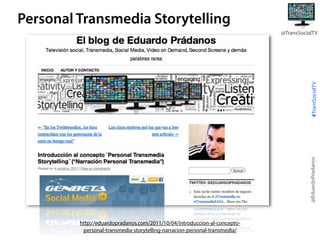 Personal Transmedia Storytelling

@EduardoPradanos

#TransSocialTV

@TransSocialTV

http://eduardopradanos.com/2011/10/04/introduccion-al-conceptopersonal-transmedia-storytelling-narracion-personal-transmedia/

 