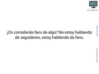 @EduardoPradanos

¿Os consideráis fans de algo? No estoy hablando
de seguidores, estoy hablando de fans.

#TransSocialTV

@TransSocialTV

 