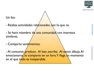 @TransSocialTV

- Realiza actividades relacionadas con lo que ve.
- Se hace miembro de una comunidad con intereses
similares.

#TransSocialTV

Un fan:

- Al consumir, produce. Al leer, escribe. Al sentir, dibuja. Al
emocionarse, lo comparte en un foro.Y llega un momento
en el que todo es inseparable.

@EduardoPradanos

- Comparte sentimientos.

 