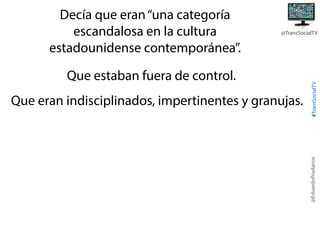Que estaban fuera de control.
Que eran indisciplinados, impertinentes y granujas.

#TransSocialTV

@TransSocialTV

@EduardoPradanos

Decía que eran “una categoría
escandalosa en la cultura
estadounidense contemporánea”.

 