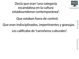 @TransSocialTV

Que estaban fuera de control.
Que eran indisciplinados, impertinentes y granujas.

#TransSocialTV

Decía que eran “una categoría
escandalosa en la cultura
estadounidense contemporánea”.

@EduardoPradanos

Les calificaba de “carroñeros culturales”.

 
