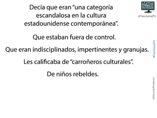 @TransSocialTV

Que estaban fuera de control.
Que eran indisciplinados, impertinentes y granujas.

#TransSocialTV

Decía que eran “una categoría
escandalosa en la cultura
estadounidense contemporánea”.

De niños rebeldes.

@EduardoPradanos

Les calificaba de “carroñeros culturales”.

 