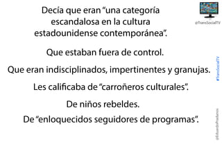 @TransSocialTV

Que estaban fuera de control.
Que eran indisciplinados, impertinentes y granujas.

#TransSocialTV

Decía que eran “una categoría
escandalosa en la cultura
estadounidense contemporánea”.

De niños rebeldes.
De “enloquecidos seguidores de programas”.

@EduardoPradanos

Les calificaba de “carroñeros culturales”.

 