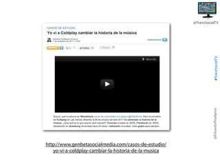 @EduardoPradanos

#TransSocialTV

@TransSocialTV

http://www.genbetasocialmedia.com/casos-de-estudio/
yo-vi-a-coldplay-cambiar-la-historia-de-la-musica

 