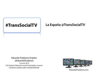 #TransSocialTV

Eduardo Prádanos Grijalvo
@EduardoPradanos
12 junio 2013
CSU Experto Televisión social, Transmedia y nuevas
narrativas audiovisuales (Unidad Editorial)

La España @TransSocialTV

 