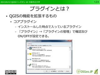 2013/6/12 QGISハンズオン @ 大阪市立大学 123
プラグインとは？
● QGISの機能を拡張するもの
● コアプラグイン
– インストールした時点で入っているプラグイン
– 「プラグイン」→「プラグインの管理」で確認及び
ON/...