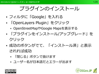 2013/6/12 QGISハンズオン @ 大阪市立大学 126
プラグインのインストール
● フィルタに「Google」を入れる
● 「OpenLayers Plugin」をクリック
● OpenStreetMapやGoogle Mapsを表...