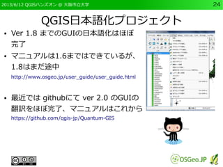 2013/6/12 QGISハンズオン @ 大阪市立大学 24
QGIS日本語化プロジェクト
● Ver 1.8 までのGUIの日本語化はほぼ
完了
● マニュアルは1.6まではできているが、
1.8はまだ途中
http://www.osgeo...