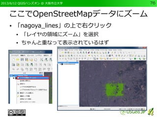 2013/6/12 QGISハンズオン @ 大阪市立大学 76
ここでOpenStreetMapデータにズーム
● 「nagoya_lines」の上で右クリック
● 「レイヤの領域にズーム」を選択
● ちゃんと重なって表示されているはず
 
