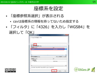 2013/6/12 QGISハンズオン @ 大阪市立大学 95
座標系を設定
● 「座標参照系選択」が表示される
● csvは座標系の情報を持ってないため指定する
● 「フィルタ」に「4326」を入力し「WGS84」を
選択して「OK」
 