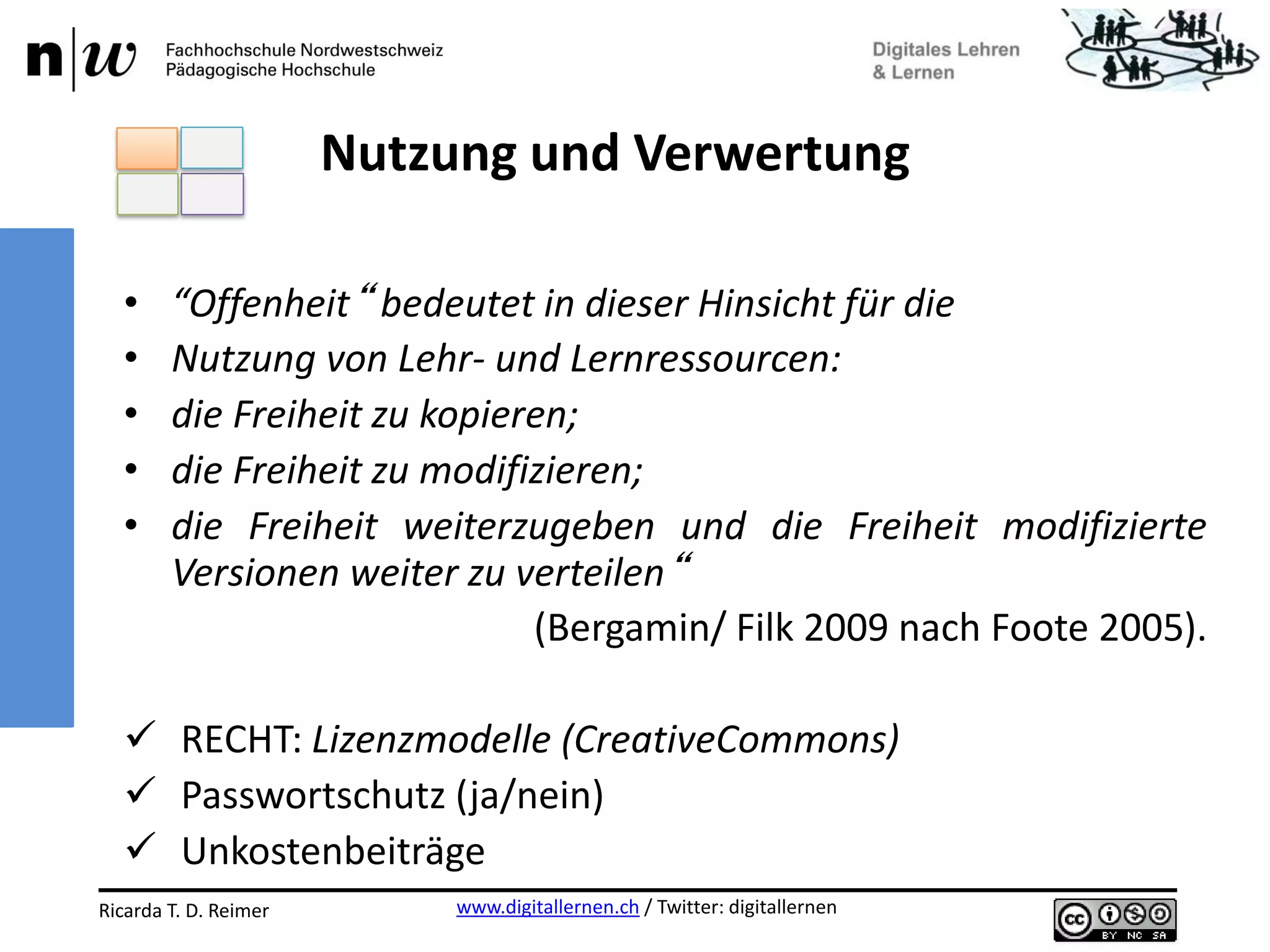 www.digitallernen.ch / Twitter: digitallernenRicarda T. D. Reimer 12.06.2013
• “Offenheit“ bedeutet in dieser Hinsicht für die
• Nutzung von Lehr- und Lernressourcen:
• die Freiheit zu kopieren;
• die Freiheit zu modifizieren;
• die Freiheit weiterzugeben und die Freiheit modifizierte
Versionen weiter zu verteilen“
(Bergamin/ Filk 2009 nach Foote 2005).
 RECHT: Lizenzmodelle (CreativeCommons)
 Passwortschutz (ja/nein)
 Unkostenbeiträge
Nutzung und Verwertung
 