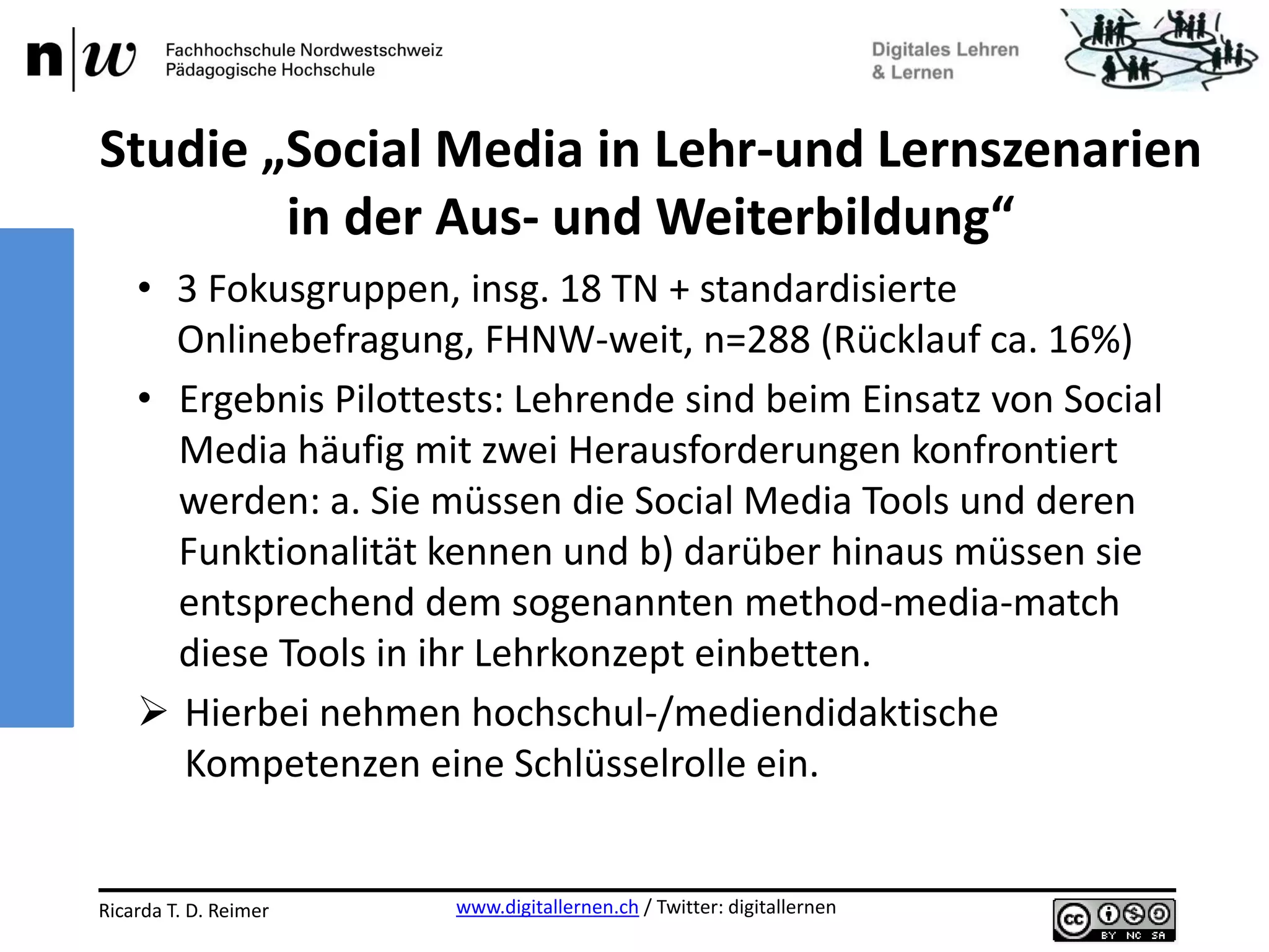 www.digitallernen.ch / Twitter: digitallernenRicarda T. D. Reimer 12.06.2013
• 3 Fokusgruppen, insg. 18 TN + standardisierte
Onlinebefragung, FHNW-weit, n=288 (Rücklauf ca. 16%)
• Ergebnis Pilottests: Lehrende sind beim Einsatz von Social
Media häufig mit zwei Herausforderungen konfrontiert
werden: a. Sie müssen die Social Media Tools und deren
Funktionalität kennen und b) darüber hinaus müssen sie
entsprechend dem sogenannten method-media-match
diese Tools in ihr Lehrkonzept einbetten.
 Hierbei nehmen hochschul-/mediendidaktische
Kompetenzen eine Schlüsselrolle ein.
Studie „Social Media in Lehr-und Lernszenarien
in der Aus- und Weiterbildung“
 