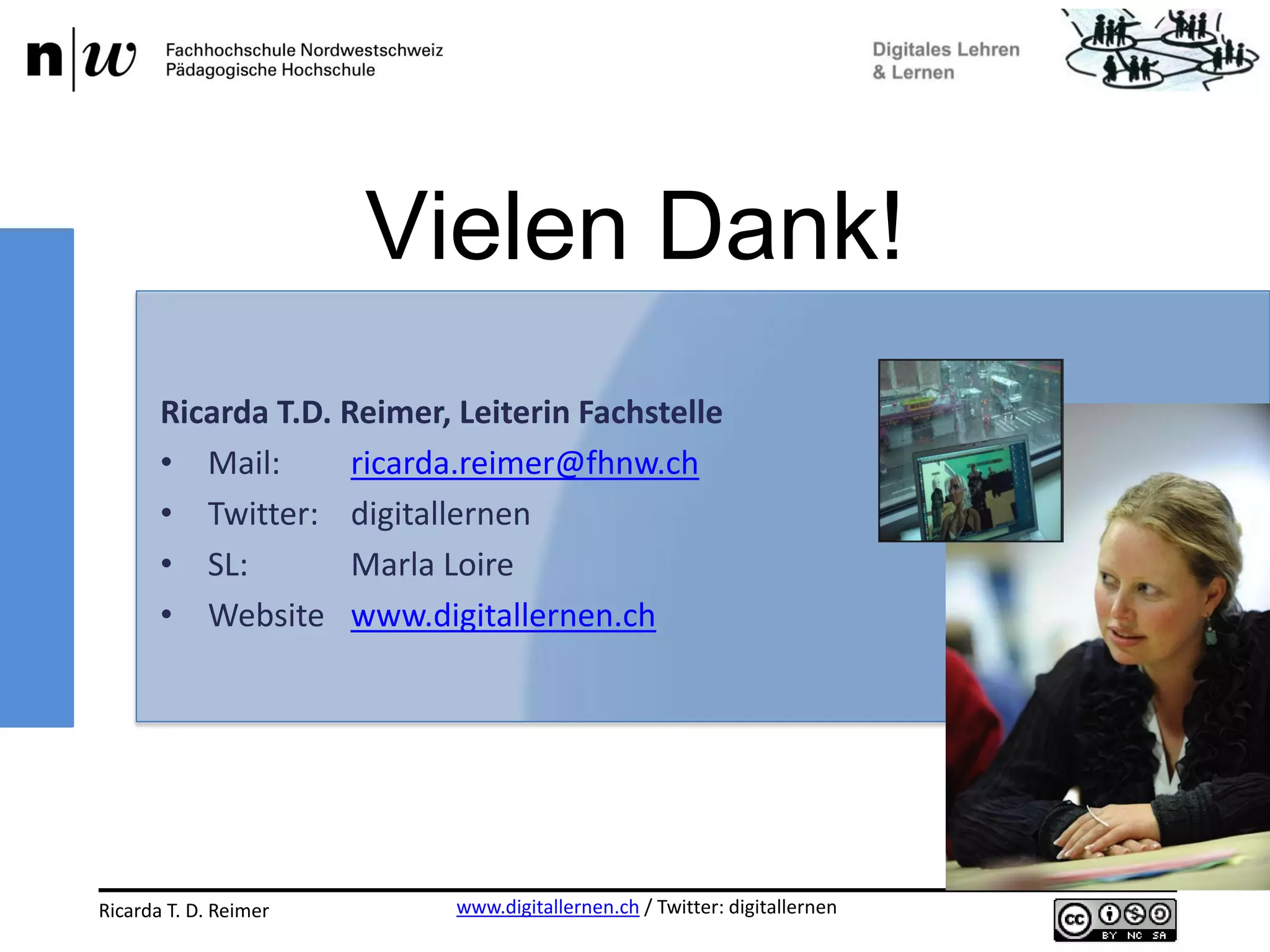 www.digitallernen.ch / Twitter: digitallernenRicarda T. D. Reimer 12.06.2013
Ricarda T.D. Reimer, Leiterin Fachstelle
• Mail: ricarda.reimer@fhnw.ch
• Twitter: digitallernen
• SL: Marla Loire
• Website www.digitallernen.ch
Vielen Dank!
 