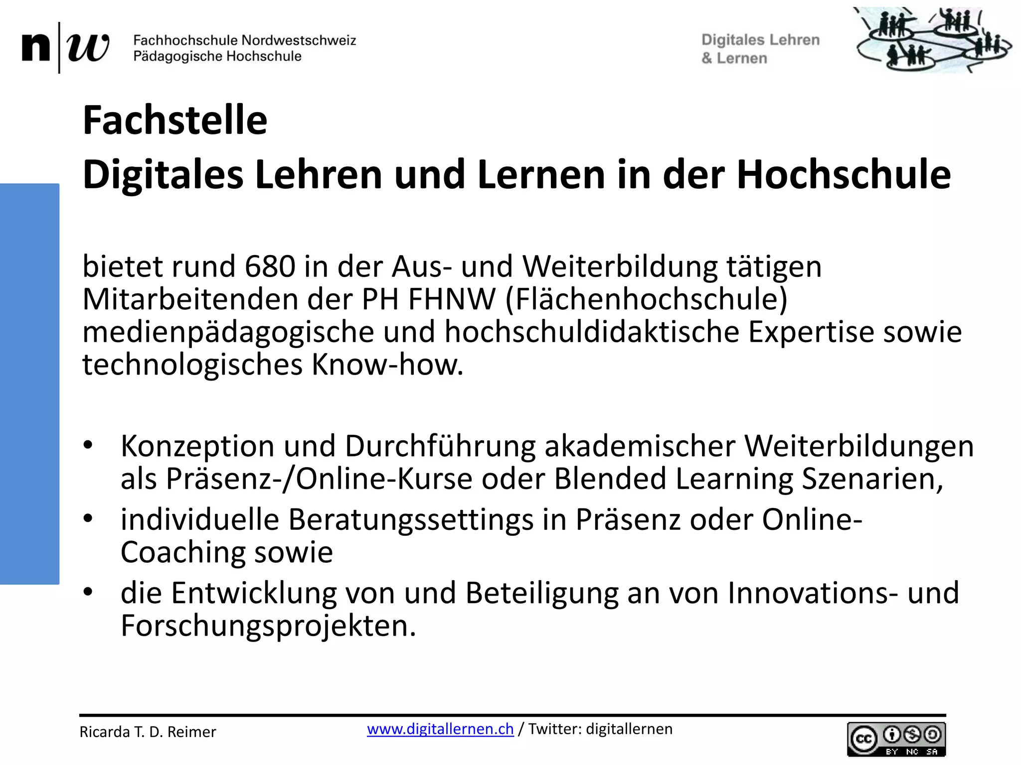 www.digitallernen.ch / Twitter: digitallernenRicarda T. D. Reimer 12.06.2013
bietet rund 680 in der Aus- und Weiterbildung tätigen
Mitarbeitenden der PH FHNW (Flächenhochschule)
medienpädagogische und hochschuldidaktische Expertise sowie
technologisches Know-how.
• Konzeption und Durchführung akademischer Weiterbildungen
als Präsenz-/Online-Kurse oder Blended Learning Szenarien,
• individuelle Beratungssettings in Präsenz oder Online-
Coaching sowie
• die Entwicklung von und Beteiligung an von Innovations- und
Forschungsprojekten.
Fachstelle
Digitales Lehren und Lernen in der Hochschule
 