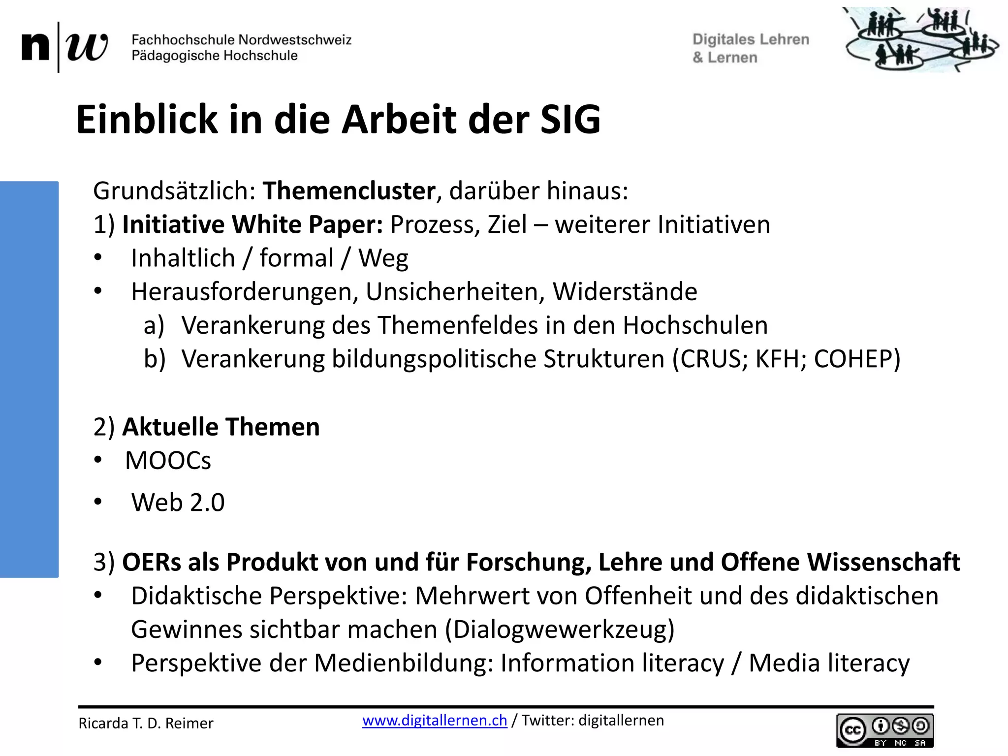 www.digitallernen.ch / Twitter: digitallernenRicarda T. D. Reimer 12.06.2013
Grundsätzlich: Themencluster, darüber hinaus:
1) Initiative White Paper: Prozess, Ziel – weiterer Initiativen
• Inhaltlich / formal / Weg
• Herausforderungen, Unsicherheiten, Widerstände
a) Verankerung des Themenfeldes in den Hochschulen
b) Verankerung bildungspolitische Strukturen (CRUS; KFH; COHEP)
2) Aktuelle Themen
• MOOCs
• Web 2.0
3) OERs als Produkt von und für Forschung, Lehre und Offene Wissenschaft
• Didaktische Perspektive: Mehrwert von Offenheit und des didaktischen
Gewinnes sichtbar machen (Dialogwewerkzeug)
• Perspektive der Medienbildung: Information literacy / Media literacy
Einblick in die Arbeit der SIG
 