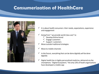  It is about health consumers: their needs, expectations, experience
and engagement
 Going from “ we provide world class care” to
 Develop Online brand
 Engage customers
 Support customers
 Move outside traditional strategies
 Move to mobile channels
 In the future, everything that can be done digitally will be done
digitally
 Digital health lies in highly personalized medicine, delivered via the
smartphone. “Digital Ecosystem,” Yet only 13% of heath organizations
have developed a mobile app
Consumerization of HealthCare
 