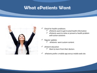  Check for health conditions
 ePatients want to get trusted health information
 ePatients want to solve or prevent a health problem
with action solutions
 Regular updates
 ePatients want custom content
 ePatient education
 Want to learn from their doctors
 ePatients prefer a mobile app versus mobile web site
What ePatients Want
 