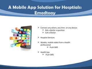  Connect any where, any time on any device
 Ask a doctor a question
 Call a Doctor
 Hospital Services
 Weekly mobile video from a health
professional
 Push SMS
 Health tips
 Push SMS
A Mobile App Solution for Hosptials:
Emedtoay
 