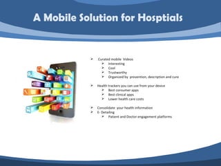  Curated mobile Videos
 Interesting
 Cool
 Trustworthy
 Organized by prevention, description and cure
 Health trackers you can use from your device
 Best consumer apps
 Best clinical apps
 Lower health care costs
 Consolidate your health information
 E- Detailing
 Patient and Doctor engagement platforms
A Mobile Solution for Hosptials
 