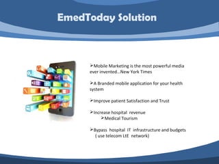 Mobile Marketing is the most powerful media
ever invented…New York Times
A Branded mobile application for your health
system
Improve patient Satisfaction and Trust
Increase hospital revenue
Medical Tourism
Bypass hospital IT infrastructure and budgets
( use telecom LtE network)
EmedToday Solution
 